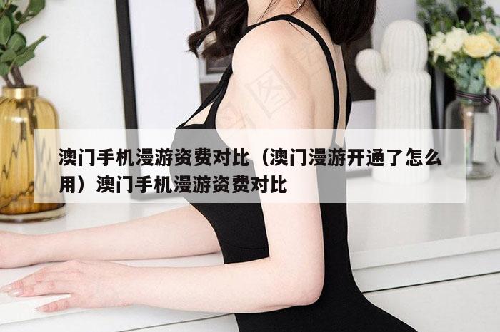 澳门手机漫游资费对比（澳门漫游开通了怎么用）澳门手机漫游资费对比